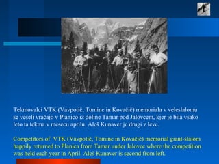 Tekmovalci VTK (Vavpotič, Tominc in Kovačič) memoriala v veleslalomu
se veseli vračajo v Planico iz doline Tamar pod Jalovcem, kjer je bila vsako
leto ta tekma v mesecu aprilu. Aleš Kunaver je drugi z leve.
Competitors of VTK (Vavpotič, Tominc in Kovačič) memorial giant-slalom
happily returned to Planica from Tamar under Jalovec where the competition
was held each year in April. Aleš Kunaver is second from left.
 