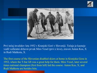 Prvi tečaj invalidov leta 1952 v Kranjski Gori v Sloveniji. Tečaje je kasneje
vodil večkratni državni prvak Miro Vesel (prvi z leve), zraven Anton Kos, X
in Rudi Mahkota, X.
The first course of the Slovenian disabled skiers at home in Kranjska Gora in
1952, where the T-bar lift was a great help for them. Miro Vesel, later several
times national champion (first from left) led the course. Anton Kos, X, and
Rudi Mahkota are besides him.
 