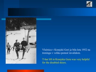  
Vlečnica v Kranjski Gori je bila leta 1952 na 
treningu v veliko pomoč invalidom.
 
T-bar lift in Kranjska Gora was very helpful 
for the disabled skiers.
 