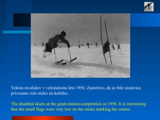 Tekma invalidov v veleslalomu leta 1956. Zanimivo, da so bile zastavice 
privezane zelo nizko na količke. 
 
The disabled skiers at the giant-slalom competition in 1956. It is interessing 
that the small flags were very low on the sticks marking the course.
 
 