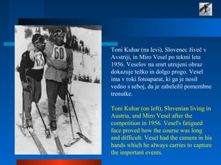 Toni Kuhar (na levi), Slovenec živeč v 
Avstriji, in Miro Vesel po tekmi leta 
1956. Veselov na smrt utrujeni obraz 
dokazuje težko in dolgo progo. Vesel 
ima v roki fotoaparat, ki ga je nosil 
vedno s seboj, da je zabeležil pomembne 
trenutke.
 
Toni Kuhar (on left), Slovenian living in 
Austria, and Miro Vesel after the 
competition in 1956. Vesel's fatigued 
face proved how the course was long 
and difficult. Vesel had the camera in his 
hands which he always carries to capture 
the important events.  
 