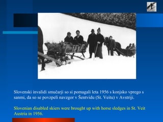  
Slovenski invalidi smučarji so si pomagali leta 1956 s konjsko vprego s 
sanmi, da so se povzpeli navzgor v Šentvidu (St. Veitu) v Avstriji. 
 
Slovenian disabled skiers were brought up with horse sledges in St. Veit 
Austria in 1956. 
 