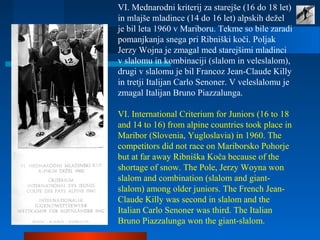 VI. Mednarodni kriterij za starejše (16 do 18 let)
in mlajše mladince (14 do 16 let) alpskih dežel
je bil leta 1960 v Mariboru. Tekme so bile zaradi
pomanjkanja snega pri Ribniški koči. Poljak
Jerzy Wojna je zmagal med starejšimi mladinci
v slalomu in kombinaciji (slalom in veleslalom),
drugi v slalomu je bil Francoz Jean-Claude Killy
in tretji Italijan Carlo Senoner. V veleslalomu je
zmagal Italijan Bruno Piazzalunga.
VI. International Criterium for Juniors (16 to 18
and 14 to 16) from alpine countries took place in
Maribor (Slovenia, Yugloslavia) in 1960. The
competitors did not race on Mariborsko Pohorje
but at far away Ribniška Koča because of the
shortage of snow. The Pole, Jerzy Woyna won
slalom and combination (slalom and giant-
slalom) among older juniors. The French Jean-
Claude Killy was second in slalom and the
Italian Carlo Senoner was third. The Italian
Bruno Piazzalunga won the giant-slalom.
 
