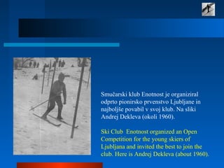 Smučarski klub Enotnost je organiziral
odprto pionirsko prvenstvo Ljubljane in
najboljše povabil v svoj klub. Na sliki
Andrej Dekleva (okoli 1960).
Ski Club Enotnost organized an Open
Competition for the young skiers of
Ljubljana and invited the best to join the
club. Here is Andrej Dekleva (about 1960).
 