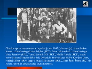 Članska alpska reprezentanca Jugoslavije leta 1962 (z leve stoje): Janez Jenko-
Krona iz Smučarskega kluba Triglav (SKT), Peter Lakota–Peti iz Smučarskega
kluba Jesenice (SKJ), Tomaž Jamnik-M'š (SKT), Majda Ankele (SKT), zvezni
trener Marjan Magušar-Jaka, Fric Detiček iz Smučarskega kluba Kranjska Gora,
Andrej Klinar (SKJ); (čepe z leve): Maja Rutar (SKT), Janez Šumi-Šunka (SKT) in
Krista Fanedl iz Smučarskega kluba Enotnost.
 