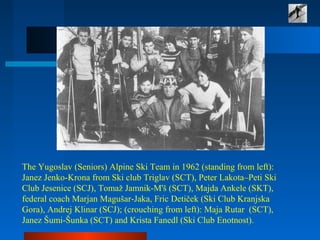The Yugoslav (Seniors) Alpine Ski Team in 1962 (standing from left):
Janez Jenko-Krona from Ski club Triglav (SCT), Peter Lakota–Peti Ski
Club Jesenice (SCJ), Tomaž Jamnik-M'š (SCT), Majda Ankele (SKT),
federal coach Marjan Magušar-Jaka, Fric Detiček (Ski Club Kranjska
Gora), Andrej Klinar (SCJ); (crouching from left): Maja Rutar (SCT),
Janez Šumi-Šunka (SCT) and Krista Fanedl (Ski Club Enotnost).
 