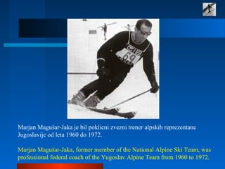 Marjan Magušar-Jaka je bil poklicni zvezni trener alpskih reprezentanc
Jugoslavije od leta 1960 do 1972.
Marjan Magušar-Jaka, former member of the National Alpine Ski Team, was
professional federal coach of the Yugoslav Alpine Team from 1960 to 1972.
 