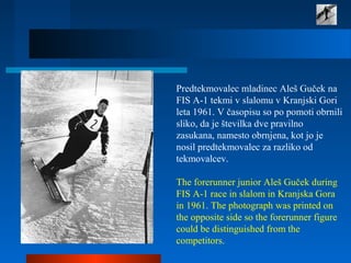 Predtekmovalec mladinec Aleš Guček na
FIS A-1 tekmi v slalomu v Kranjski Gori
leta 1961. V časopisu so po pomoti obrnili
sliko, da je številka dve pravilno
zasukana, namesto obrnjena, kot jo je
nosil predtekmovalec za razliko od
tekmovalcev.
The forerunner junior Aleš Guček during
FIS A-1 race in slalom in Kranjska Gora
in 1961. The photograph was printed on
the opposite side so the forerunner figure
could be distinguished from the
competitors.
 
