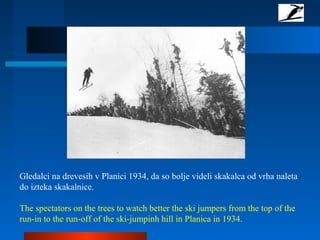 Gledalci na drevesih v Planici 1934, da so bolje videli skakalca od vrha naleta
do izteka skakalnice.
The spectators on the trees to watch better the ski jumpers from the top of the
run-in to the run-off of the ski-jumpinh hill in Planica in 1934.
 