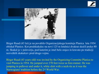 Birger Ruud (43 let) je na povabilo Organizacijskega komiteja Planica leta 1954
obiskal Planico. Kot predskakalec na novi 125 m letalnici dvakrat skočil preko 80
m. Skakal je v puloverju, pod katerim je imel belo srajco in kravato po tradiciji
norveških skakalcev pred drugo vojno.
Birger Ruud (43 years old) was invited by the Organizing Committe Planica to
visit Planica in 1954. He jumped over 270 feet twice as fore-runner. He was
jumping in pullover and under it, white shirt with a neck-tie as it was the
Norwegians' tradition before the 2nd
World War.
 