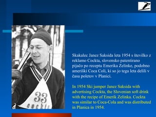 Skakalec Janez Saksida leta 1954 s številko z
reklamo Cockta, slovensko patentirano
pijačo po receptu Emerika Zelinke, podobno
ameriški Coca Coli, ki so jo tega leta delili v
času poletov v Planici.
In 1954 Ski jumper Janez Saksida with
advertising Cockta, the Slovenian soft drink
with the recipe of Emerik Zelinka. Cockta
was similar to Coca-Cola and was distributed
in Planica in 1954.
 
