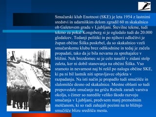 Smučarski klub Enotnost (SKE) je leta 1954 z lastnimi
sredstvi in udarniškim delom zgradil 60 m skakalnico
ob Galetovem gradu v Ljubljani. Številne tekme, tudi
tekmo za pokal Kongsberg si je ogledalo tudi do 20.000
gledalcev. Tedanji politiki in po njihovi odločitvi je
župan občine Šiška poskrbel, da so skakalnico vzeli
smučarskemu klubu brez odškodnine in tedaj je začela
propadati, tako da je bila nevarna za sprehajalce v
bližini. Nek brezdomec se je celo naselil v zidani stolp
zaleta, ker ni dobil stanovanja na občini Šiška. Vso
sramoto in nevarnost naj bi rešil po nalogu občine SKE,
ki pa ni bil lastnik niti upravljavec objekta v
razpadanju. Na isti način je propadlo tudi smučišče in
slalomišče desno od skakalnice. Mestne oblasti so tudi
prepovedale smučanje na griču Rožnik zaradi varstva
okolja, s čimer so naredile veliko škodo razvoju
smučanja v Ljubljani, predvsem manj premožnim
meščanom, ki so radi zahajali pozimi na to bližnjo
smučišče blizu središča mesta.
 