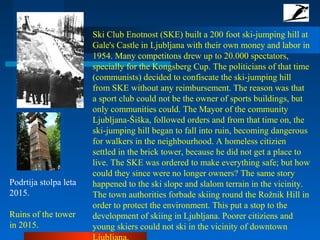 Ski Club Enotnost (SKE) built a 200 foot ski-jumping hill at
Gale's Castle in Ljubljana with their own money and labor in
1954. Many competitons drew up to 20.000 spectators,
specially for the Kongsberg Cup. The politicians of that time
(communists) decided to confiscate the ski-jumping hill
from SKE without any reimbursement. The reason was that
a sport club could not be the owner of sports buildings, but
only communities could. The Mayor of the community
Ljubljana-Šiška, followed orders and from that time on, the
ski-jumping hill began to fall into ruin, becoming dangerous
for walkers in the neighbourhood. A homeless citizien
settled in the brick tower, because he did not get a place to
live. The SKE was ordered to make everything safe; but how
could they since were no longer owners? The same story
happened to the ski slope and slalom terrain in the vicinity.
The town authorities forbade skiing round the Rožnik Hill in
order to protect the environment. This put a stop to the
development of skiing in Ljubljana. Poorer citiziens and
young skiers could not ski in the vicinity of downtown
Podrtija stolpa leta
2015.
Ruins of the tower
in 2015.
 