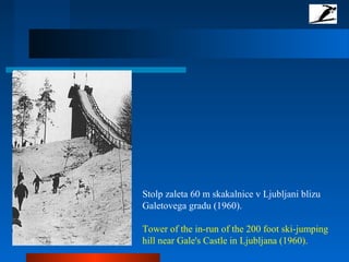 Stolp zaleta 60 m skakalnice v Ljubljani blizu
Galetovega gradu (1960).
Tower of the in-run of the 200 foot ski-jumping
hill near Gale's Castle in Ljubljana (1960).
 