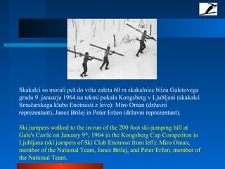 Skakalci so morali peš do vrha zaleta 60 m skakalnice blizu Galetovega
gradu 9. januarja 1964 na tekmi pokala Kongsberg v Ljubljani (skakalci
Smučarskega kluba Enotnosti z leve): Miro Oman (državni
reprezentant), Janez Brilej in Peter Eržen (državni reprezentant).
Ski jumpers walked to the in-run of the 200 foot ski-jumping hill at
Gale's Castle on January 9th
, 1964 in the Kongsberg Cup Competiton in
Ljubljana (ski jumpers of Ski Club Enotnost from left): Miro Oman,
member of the National Team, Janez Brilej, and Peter Eržen, member of
the National Team.
 
