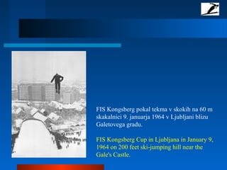 FIS Kongsberg pokal tekma v skokih na 60 m
skakalnici 9. januarja 1964 v Ljubljani blizu
Galetovega gradu.
FIS Kongsberg Cup in Ljubljana in January 9,
1964 on 200 feet ski-jumping hill near the
Gale's Castle.
 