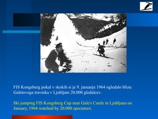 FIS Kongsberg pokal v skokih si je 9. januarja 1964 ogledalo blizu
Galetovega travnika v Ljubljani 20.000 gledalcev.
Ski jumping FIS Kongsberg Cup near Gale's Castle in Ljubljana on
January, 1964 watched by 20.000 spectators.
 