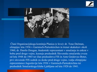 Člani Organizacijskega komiteja Planica (z leve): dr. Tone Dečman,
olimpijec leta 1936 v Garmisch-Partenkirchen in trener skakalcev okoli
1960, dr. Danilo Dougan, študentski reprezentant v smučanju in enkrat v
bobu pred drugo vojno, kasneje predsednik Slovenska smučarska zveza
od leta 1948 do 1965 ter član predsedstva FIS in Ante Gnidovec-Boter,
prvi slovenski FIS sodnik za skoke pred drugo vojno, vodja olimpijske
reprezentance Jugoslavije leta 1936 v Garmisch-Partenkirchnu ter
predsednik Smučarskega kluba Ljubljana od leta 1928 do 1941.
 
