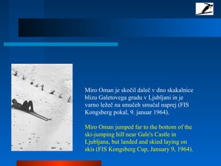 Miro Oman je skočil daleč v dno skakalnice
blizu Galetovega gradu v Ljubljani in je
varno ležeč na smučeh smučal naprej (FIS
Kongsberg pokal, 9. januar 1964).
Miro Oman jumped far to the bottom of the
ski-jumping hill near Gale's Castle in
Ljubljana, but landed and skied laying on
skis (FIS Kongsberg Cup, January 9, 1964).
 