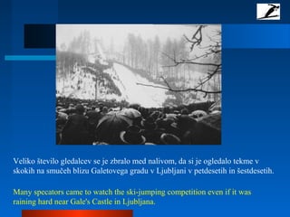 Veliko število gledalcev se je zbralo med nalivom, da si je ogledalo tekme v
skokih na smučeh blizu Galetovega gradu v Ljubljani v petdesetih in šestdesetih.
Many specators came to watch the ski-jumping competition even if it was
raining hard near Gale's Castle in Ljubljana.
 