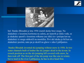 Inž. Stanko Bloudek je leta 1956 izumil skoke brez snega. Na
skakalnici z lesenima koritoma na zaletu, po katerih je tekla voda, se
je skakalec spustil z lesenima rolkama (na sliki) in v počepu kot na
skakalnici iz snega odskočil na mostičku. Prvi del skoka je bil kot na
skakalnici pozimi, nato pa je skočil na glavo v reko Ljubljanico.
Stanko Bloudek invented ski-jumping without snow in 1956. In two
water channels built of timber the ski jumper skied in the in-run. In
crouch position as on the ski-jumping hill covered with snow, he
then took off. The first part of the ski-jump was like one in winter,
but to land in the river Ljubljanica, he has to dive head first.
 