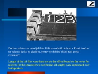 Dolžine poletov so vstavljali leta 1954 na sodniški tribuni v Planici ročno
na oglasno desko za gledalce, čeprav so dolžine slišali tudi preko
zvočnikov.
Length of the ski-flies were hand-set on the offical board on the tower for
referees for the specatotors to see besides all lengths were announced over
loudspeakers.
 