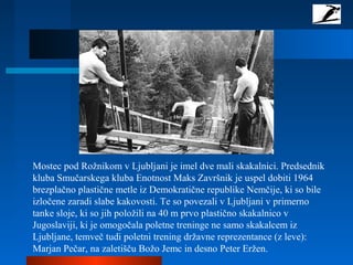 Mostec pod Rožnikom v Ljubljani je imel dve mali skakalnici. Predsednik
kluba Smučarskega kluba Enotnost Maks Završnik je uspel dobiti 1964
brezplačno plastične metle iz Demokratične republike Nemčije, ki so bile
izločene zaradi slabe kakovosti. Te so povezali v Ljubljani v primerno
tanke sloje, ki so jih položili na 40 m prvo plastično skakalnico v
Jugoslaviji, ki je omogočala poletne treninge ne samo skakalcem iz
Ljubljane, temveč tudi poletni trening državne reprezentance (z leve):
Marjan Pečar, na zaletišču Božo Jemc in desno Peter Eržen.
 