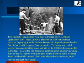 Two small ski-jumping hills were built in Mostec below Rožnik in
Ljubljana in 1964. Maks Završnik, president of Ski Club Enotnost
succeded in getting from the German Democratic Republic plastic brushes
free of charge which ejected from production. The brushes were tied
together in convenient thin layers and laid on the 130 feet ski-jumping hill
in Mostec. This was the first plastic ski-jumping hill in Yugoslavia, where
not only the ski jumpers from Ljubljana but the members of the National
Team could train in summer (from left): Marjan Pečar, on in-run, Božo
Jemc on the right Peter Eržen.
 