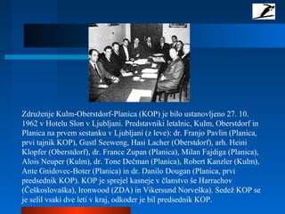 Združenje Kulm-Oberstdorf-Planica (KOP) je bilo ustanovljeno 27. 10.
1962 v Hotelu Slon v Ljubljani. Predstavniki letalnic, Kulm, Oberstdorf in
Planica na prvem sestanku v Ljubljani (z leve): dr. Franjo Pavlin (Planica,
prvi tajnik KOP), Gustl Seeweng, Hasi Lacher (Oberstdorf), arh. Heini
Klopfer (Oberstdorf), dr. France Zupan (Planica), Milan Fajdiga (Planica),
Alois Neuper (Kulm), dr. Tone Dečman (Planica), Robert Kanzler (Kulm),
Ante Gnidovec-Boter (Planica) in dr. Danilo Dougan (Planica, prvi
predsednik KOP). KOP je sprejel kasneje v članstvo še Harrachov
(Češkoslovaška), Ironwood (ZDA) in Vikersund Norveška). Sedež KOP se
je selil vsaki dve leti v kraj, odkoder je bil predsednik KOP.
 
