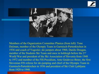 Members of the Organization Committee Planica (from left): Tone
Dečman, member of the Olympic Team in Garmisch-Partenkirchen in
1936 and coach of Yugoslav ski jumpers about 1960, Danilo Dougan,
member of the Students Ski Team and once in bobleigh before the 2nd
World War and president of the Ski Association of Slovenia from 1948
to 1972 and member of the FIS Presidium, Ante Gnidovec-Boter, the first
Slovenian FIS referee for ski-jumping and chief of the Olympic Team in
Garmisch-Partenkirchen in 1936 and president of Ski Club Ljubljana
from 1928 to 1940.
 