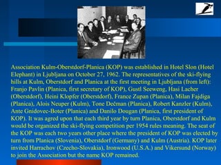 Association Kulm-Oberstdorf-Planica (KOP) was established in Hotel Slon (Hotel
Elephant) in Ljubljana on October 27, 1962. The representatives of the ski-flying
hills at Kulm, Oberstdorf and Planica at the first meeting in Ljubljana (from left):
Franjo Pavlin (Planica, first secretary of KOP), Gustl Seeweng, Hasi Lacher
(Oberstdorf), Heini Klopfer (Oberstdorf), France Zupan (Planica), Milan Fajdiga
(Planica), Alois Neuper (Kulm), Tone Dečman (Planica), Robert Kanzler (Kulm),
Ante Gnidovec-Boter (Planica) and Danilo Dougan (Planica, first president of
KOP). It was agred upon that each third year by turn Planica, Oberstdorf and Kulm
would be organized the ski-flying competition per 1954 rules meaning. The seat of
the KOP was each two years other place where the president of KOP was elected by
turn from Planica (Slovenia), Oberstdorf (Germany) and Kulm (Austria). KOP later
invited Harrachov (Czecho-Slovakia), Ironwood (U.S.A.) and Vikersund (Norway)
to join the Association but the name KOP remained.
 