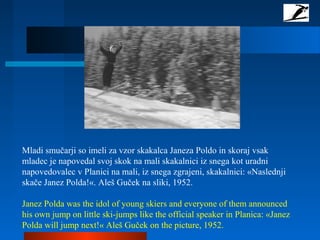 Mladi smučarji so imeli za vzor skakalca Janeza Poldo in skoraj vsak
mladec je napovedal svoj skok na mali skakalnici iz snega kot uradni
napovedovalec v Planici na mali, iz snega zgrajeni, skakalnici: «Naslednji
skače Janez Polda!«. Aleš Guček na sliki, 1952.
Janez Polda was the idol of young skiers and everyone of them announced
his own jump on little ski-jumps like the official speaker in Planica: «Janez
Polda will jump next!« Aleš Guček on the picture, 1952.
 