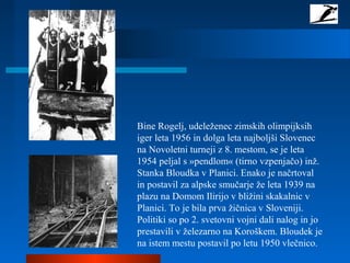 Bine Rogelj, udeleženec zimskih olimpijksih
iger leta 1956 in dolga leta najboljši Slovenec
na Novoletni turneji z 8. mestom, se je leta
1954 peljal s »pendlom« (tirno vzpenjačo) inž.
Stanka Bloudka v Planici. Enako je načrtoval
in postavil za alpske smučarje že leta 1939 na
plazu na Domom Ilirijo v bližini skakalnic v
Planici. To je bila prva žičnica v Sloveniji.
Politiki so po 2. svetovni vojni dali nalog in jo
prestavili v železarno na Koroškem. Bloudek je
na istem mestu postavil po letu 1950 vlečnico.
 