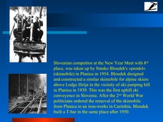 Slovenian competitor at the New Year Meet with 8th
place, was taken up by Stanko Bloudek's »pendel«
(skimobile) in Planica in 1954. Bloudek designed
and constructed a similar skimobile for alpine skiers
above Lodge Ilirija in the vicinity of ski-jumping hill
in Planica in 1939. This was the first uphill ski
conveyence in Slovenia. After the 2nd
World War
politicians ordered the removal of the skimobile
from Planica to an iron-works in Carinthia. Bloudek
built a T-bar in the same place after 1950.
 
