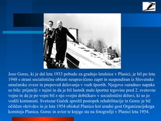 Joso Gorec, ki je dal leta 1933 pobudo za gradnjo letalnice v Planici, je bil po letu
1948 s strani socialistične oblasti neupravičeno zaprt in suspendiran iz Slovenske
smučarske zveze in prepoved delovanja v vseh športih. Njegove »uradne« napake
so bile: prijatelji v tujini in da je bil lastnik male športne trgovine pred 2. svetovne
vojne in da je po vojni bil z njo »vojni dobičkar« v socialistični državi, ki so jo
vodili komunisti. Svetozar Guček sprožil postopek rehabilitacije in Gorec je bil
očiščen »krivde« in je leta 1954 obiskal Planico kot uradni gost Organizacijskega
komiteja Planica. Gorec in avtor te knjige sta na fotografiji v Planici leta 1954.
 