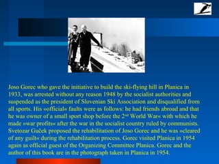 Joso Gorec who gave the initiative to build the ski-flying hill in Planica in
1933, was arrested without any reason 1948 by the socialist authorities and
suspended as the president of Slovenian Ski Association and disqualified from
all sports. His »official« faults were as follows: he had friends abroad and that
he was owner of a small sport shop before the 2nd
World War« with which he
made »war profits« after the war in the socialist country ruled by communists.
Svetozar Guček proposed the rehabilitation of Joso Gorec and he was »cleared
of any guilt« during the rehabilitation process. Gorec visited Planica in 1954
again as official guest of the Organizing Committee Planica. Gorec and the
author of this book are in the photograph taken in Planica in 1954.
 