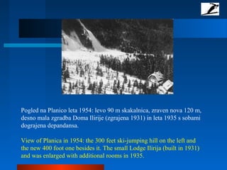 Pogled na Planico leta 1954: levo 90 m skakalnica, zraven nova 120 m,
desno mala zgradba Doma Ilirije (zgrajena 1931) in leta 1935 s sobami
dograjena depandansa.
View of Planica in 1954: the 300 feet ski-jumping hill on the left and
the new 400 foot one besides it. The small Lodge Ilirija (built in 1931)
and was enlarged with additional rooms in 1935.
 