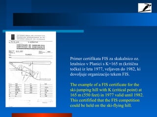 Primer certifikata FIS za skakalnico oz.
letalnico v Planici s K=165 m (kritična
točka) iz leta 1977, veljaven do 1982, ki
dovoljuje organizacijo tekem FIS.
The example of a FIS certificate for the
ski-jumping hill with K (critical point) at
165 m (550 feet) in 1977 valid until 1982.
This certifified that the FIS competition
could be held on the ski-flying hill.
 