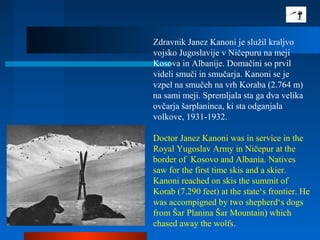 Zdravnik Janez Kanoni je služil kraljvo
vojsko Jugoslavije v Ničepuru na meji
Kosova in Albanije. Domačini so prvil
videli smuči in smučarja. Kanoni se je
vzpel na smučeh na vrh Koraba (2.764 m)
na sami meji. Spremljala sta ga dva velika
ovčarja šarplaninca, ki sta odganjala
volkove, 1931-1932.
Doctor Janez Kanoni was in service in the
Royal Yugoslav Army in Ničepur at the
border of Kosovo and Albania. Natives
saw for the first time skis and a skier.
Kanoni reached on skis the summit of
Korab (7.290 feet) at the state‘s frontier. He
was accompigned by two shepherd‘s dogs
from Šar Planina Šar Mountain) which
chased away the wolfs.
 