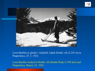 Leon Baebler je gledal v Julijskih Alpah Draški vrh (2.243 m) in
Praprotnico, 25. 3. 1932.
Leon Baebler looked at Draški vrh (Draški Peak, 6.740 feet) and
Praprotnica, March, 25. 1932.
 