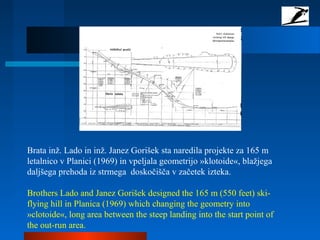 Brata inž. Lado in inž. Janez Gorišek sta naredila projekte za 165 m
letalnico v Planici (1969) in vpeljala geometrijo »klotoide«, blažjega
daljšega prehoda iz strmega doskočišča v začetek izteka.
Brothers Lado and Janez Gorišek designed the 165 m (550 feet) ski-
flying hill in Planica (1969) which changing the geometry into
»clotoide«, long area between the steep landing into the start point of
the out-run area.
 
