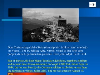 Dom Turistovskega kluba Skala (člani alpinisti in hkrati turni smučarji)
na Voglu, 1.535 m, Julijske Alpe. Nemški vojaki so leta 1944 dom
požgali, da ne bi partizani tam prezimili. Dom je bil odprt 19. 8. 1934.
Hut of Turistovski klub Skala (Touristic Club Rock, members climbers
and in same time ski mountaineers) on Vogel 4.600 feet, Julian Alps. In
1944, the hut was burn by the Germnan soldiers to obviate to stay there
the partisans in winter, Julian Alps. The hut was open on August 19,
1934.
 
