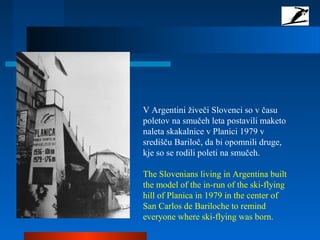 V Argentini živeči Slovenci so v času
poletov na smučeh leta postavili maketo
naleta skakalnice v Planici 1979 v
središču Bariloč, da bi opomnili druge,
kje so se rodili poleti na smučeh.
The Slovenians living in Argentina built
the model of the in-run of the ski-flying
hill of Planica in 1979 in the center of
San Carlos de Bariloche to remind
everyone where ski-flying was born.
 