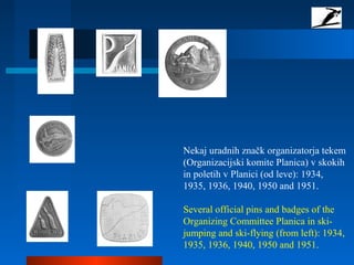 Nekaj uradnih značk organizatorja tekem
(Organizacijski komite Planica) v skokih
in poletih v Planici (od leve): 1934,
1935, 1936, 1940, 1950 and 1951.
Several official pins and badges of the
Organizing Committee Planica in ski-
jumping and ski-flying (from left): 1934,
1935, 1936, 1940, 1950 and 1951.
 