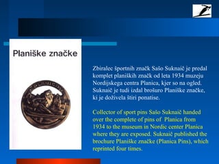 Zbiralec športnih značk Sašo Suknaič je predal
komplet planiških značk od leta 1934 muzeju
Nordijskega centra Planica, kjer so na ogled.
Suknaič je tudi izdal brošuro Planiške značke,
ki je doživela štiri ponatise.
Collector of sport pins Sašo Suknaič handed
over the complete of pins of Planica from
1934 to the museum in Nordic center Planica
where they are exposed. Suknaič published the
brochure Planiške značke (Planica Pins), which
reprinted four times.
 