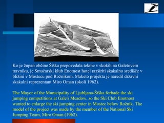 Ko je župan občine Šiška prepovedala tekme v skokih na Galetovem
travniku, je Smučarski klub Enotnost hotel razširiti skakalno središče v
bližini v Mostecu pod Rožnikom. Maketo projekta je naredil državni
skakalni reprezentant Miro Oman (okoli 1962).
The Mayor of the Municipality of Ljubljana-Šiška forbade the ski
jumping competitions at Gale's Meadow, so the Ski Club Enotnost
wanted to enlarge the ski jumping center in Mostec below Rožnik. The
model of the project was made by the member of the National Ski
Jumping Team, Miro Oman (1962).
 