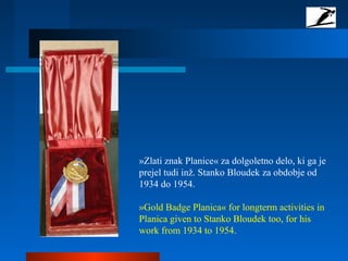 »Zlati znak Planice« za dolgoletno delo, ki ga je
prejel tudi inž. Stanko Bloudek za obdobje od
1934 do 1954.
»Gold Badge Planica« for longterm activities in
Planica given to Stanko Bloudek too, for his
work from 1934 to 1954.
 