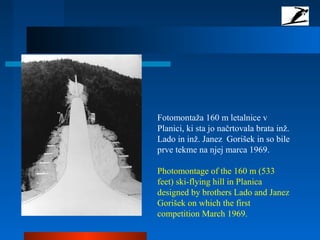 Fotomontaža 160 m letalnice v
Planici, ki sta jo načrtovala brata inž.
Lado in inž. Janez Gorišek in so bile
prve tekme na njej marca 1969.
Photomontage of the 160 m (533
feet) ski-flying hill in Planica
designed by brothers Lado and Janez
Gorišek on which the first
competition March 1969.
 