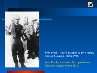 Sepp Bradl – Buwi s pokalom za prvo mesto,
Planica, Slovenija, marec 1936.
Sepp Bradl – Buwi with the cup of winner,
Planica, Slovenia, March 1936.
 