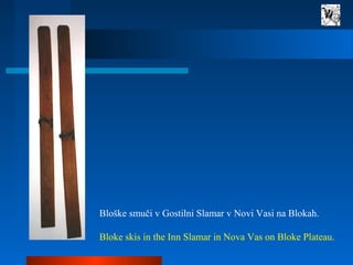 Bloške smuči v Gostilni Slamar v Novi Vasi na Blokah.
Bloke skis in the Inn Slamar in Nova Vas on Bloke Plateau.
 